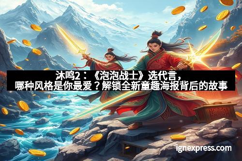 沐鸣2：《泡泡战士》选代言，哪种风格是你最爱？解锁全新童趣海报背后的故事